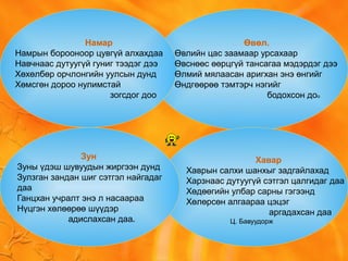 Зун
Зуны үдэш шувуудын жиргээн дунд
Зулзган зандан шиг сэтгэл найгадаг
даа
Ганцхан учралт энэ л насаараа
Нүцгэн хөлөөрөө шүүдэр
адислахсан даа.
Өвөл.
Өвлийн цас заамаар урсахаар
Өвснөөс өөрцгүй тансагаа мэдэрдэг дээ
Өлмий мялаасан аригхан энэ өнгийг
Өндгөөрөө тэмтэрч нэгийг
бодохсон доо
Намар
Намрын борооноор цувгүй алхахдаа
Навчнаас дутуугүй гуниг тээдэг дээ
Хөхөлбөр орчлонгийн уулсын дунд
Хөмсгөн дороо нулимстай
зогсдог доо
Хавар
Хаврын салхи шанхыг задгайлахад
Харзнаас дутуугүй сэтгэл цалгидаг даа
Хөдөөгийн улбар сарны гэгээнд
Хөлөрсөн алгаараа цэцэг
аргадахсан даа
Ц. Бавуудорж
 