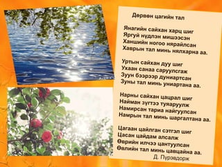 Дөрвөн цагийн тал
Янагийн сайхан харц шигЯргуй нүдлэн мишээсэн
Ханшийн ногоо нярайлсанХаврын тал минь нялхарна аа.
Уртын сайхан дуу шиг
Ухаан санаа саруулсгаж
Зуун бээрээр дуниартсан
Зуны тал минь униартана аа.
Нарны сайхан цацрал шигНайман зүгтээ туяаруулж
Намирсан тариа найгуулсанНамрын тал минь шаргалтана аа.
Цагаан цайлган сэтгэл шигЦасан цайдам алсалж
Өврийн илчээ цантуулсанӨвлийн тал минь цавцайна аа.
Д. Пүрэвдорж
 