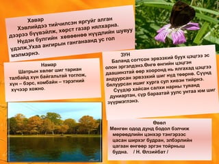 Хавар
Хэвлийдээ тийчилсэн яргуйг алган
дээрээ бүүвэйлж, хөрст газар нялхарна.
Нүдэн булгийн хөвөөнөө нүүдлийн шувуу
үдэлж,Ухаа ангирын ганганаанд ус гол
мэлмэрнэ.
Өвөл
Мөнгөн одод дунд бодол бэлчиж
мөрөөдлийн цэнхэр тэнгэрээс
цасан ширхэг будран, элбэрлийн
цагаан өнгөөр эргэн тойрныш
будна. / Н. Өлзийбат /
ЗУН
Баланд согтсон эрвээхий буух цэцгээ эс
олон эргэлдэнэ.Өнгө өнгийн цэцгэн
даашинзтай өөр хооронд нь ялгахад цэцгээ
андуурсан эрвээхий шиг нүд төөрнө. Сүүнд
бялуурсан ишиг хурга сул хивэн тийрнэ.
Сүүдэр хайсан салхи нарны туяанд
дуниартан, сүр бараатай уулс унтаа юм шиг
зүүрмэглэнэ.
Намар
Шатрын хөлөг шиг тариан
талбайд хүн байгальтай тоглож,
хүн – бэрс, комбайн – тэрэгний
хүчээр хожно.
 
