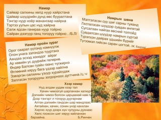 Намар
Сайвар салхины хөлд нуур хайрстана
Цайвар шүүдрийн дунд өвс бууралтана
Тэнгэр нуур хоёр манангаар найрна
Тэртээ уулын цас нүд хайрна
Салж ядсан ганираа нуур тойрно
Сайран дээгүүр ганц тогоруу гойрно . /Б.Л/
Намрын шөнөМэлтэлзсэн сүү шиг сарны туяандГялталзсан шүүдэр сувдан өнгөтэйСугсалзан найгах өвсний толгойдСувдалсан шүүдэр намрын сүртэйТүрэлхэн дайрах үдшийн бүрийгТүгээмэл гийсэн саран цогтой. /Ж. Бадраа/
Хээр намар
Нүд алдам уудам хээр тал
Хачин чимээгүй шарланхан халиурч
Дэлхийн чимээ болсон царцаахай нам гүм
Дээр тэнгэрт л тогоруу дуугарнам
Алтан дэлхийн гандсан шар мандлаас
Аятайхан, хачин, сонин үнэр ханхлан
Хиргис хүүр дээрх хүн чулууны духнаас
Хөлс гоожсон шиг хяруу хайланхан
барзайна. Б.Ринчен
Намар оройн зураг
Орог саарал үүлэнд нэмнүүлж
Олон унага зэлэндээ түүртэнэ
Аяндаа эсээд хонодог айраг
Ар хөвийн ус дуурайж гөлөрнө.
Өндөр Балсан гуайн гаанс түгжирнэ
Өглөөний хяруу бага үдээр хайлна
Зэвэргэн салхины үзүүр хурайлдаж
Зэллэсэн тогорууны зогдорноос дугтчина./Ц. Ч/
 