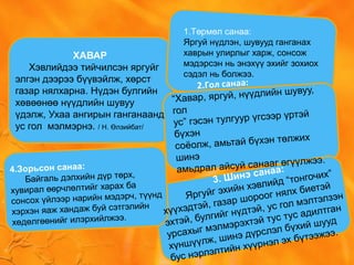 1.Төрмөл санаа:
Яргуй нүдлэн, шувууд ганганах
хаврын улирлыг харж, сонсож
мэдэрсэн нь энэхүү эхийг зохиох
сэдэл нь болжээ.
2.Гол санаа:
“Хавар, яргуй, нүүдлийн шувуу,
гол
ус” гэсэн тулгуур үгсээр үртэй
бүхэн
соёолж, амьтай бүхэн төлжих
шинэ
амьдрал айсуй санааг өгүүлжээ.
3. Шинэ санаа:
Яргуйг эхийн хэвлийд “тонгочих”
хүүхэдтэй, газар шороог нялх биетэй
эхтэй, булгийг нүдтэй, ус гол мэлтэлзэн
урсахыг мэлмэрэхтэй тус тус адилтган
хүншүүлж, шинэ дүрслэл бүхий шууд
бус нэрлэлтийн хүүрнэл эх бүтээжээ.
4.Зорьсон санаа:
Байгаль дэлхийн дүр төрх,
хувирал өөрчлөлтийг харах ба
сонсох үйлээр нарийн мэдэрч, түүнд
хэрхэн яаж хандаж буй сэтгэлийн
хөдөлгөөнийг илэрхийлжээ.
ХАВАР
Хэвлийдээ тийчилсэн яргуйг
элгэн дээрээ бүүвэйлж, хөрст
газар нялхарна. Нүдэн булгийн
хөвөөнөө нүүдлийн шувуу
үдэлж, Ухаа ангирын ганганаанд
ус гол мэлмэрнэ. / Н. Өлзийбат/
 