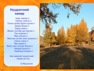 Нарс найгаа л
Навчис хийсээ л
Уулын оройд будан суугаа л
Шувуу буцаа л
Хяруу унаа л
Өвсөн толгойд цан буугаа л
Тал шарлаа л
Мал холхио л
Малчны сэтгэл гэнэт догдлоо л
Салхи сэвээ л
Өрх дэвээ л
Өлөн тоос тэнгэрт босоо л
Айлууд нүүгээ л
Амрагууд холдоо л
Аяа хөөрхий нүүдэлчний
намар аа гэж.
Б.Явуухулан
Нүүдэлчний
намар
 