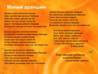 Хөхөөн дууны ногоохон зунаар
Хөвч хангайнхаа зусланд байхдаа
Хавтгайн чөмөг царцам өвлөө
Харах сан гэж хүсдэг шигээ би
Цэцэгт хангайдаа давхиж явахдаа
Цэнхэрхэн говьдоо очихсон гэж яарах юм
Буурын шүдний хангинах өвлөөр
Бударганат говийнхоо өвөлжөөнд байхдаа
Хандгай аяндаа хөлрөм зунаа
Харах сан гэж хүсдэг шигээ би
Алтан говьдоо давхиж явахдаа
Аглагхан хангайдаа очих сон гэж яарах юм
Цэнхэр яргуй нүдлэх хавраар
Цэлгэрхэн талынхаа хаваржаанд байхдаа
Өнчин янзага өөхлөх намраа
Үзэх сэн хүсдэг шигээ би
Цайдам талдаа давхиж явахдаа
Цастайхан ууландаа очих сон гэж яарна
Миний араншин
Халиун буганы урамдах намраар
Хан уулынхаа намаржаанд байхдаа
Ууган төл цангинах хавраа
Үзэх сэн гэж хүсдэг шигээ би
Үүл шүргэсэн ууланд явахдаа
Өргөнхөн талдаа очих сон гэж яарах юм
Энэ бүхэн миний араншин
Эцэг эхээс өвлөсөн араншин
Өвөл, зун, хавар, намаргүй
Уул, тал, хангай, говьгүй
Тийм нутагт сэтгэл минь тогтохгүй
Тэгээд ч би амьдарч чадахгүй.
Б.Явуухулан
Эсрэг харшийн хэлбэрээр
агуулгын баялаг
шинэтгэлийг хийсэн.
 