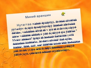 Миний араншин
àðàõ ñýòãýëýý, ä ðâåí óëèðëûã
Нутагтаа я
ө
ýý æëý õ ñýõ ñýòãýëòýéãýý äàâõàð àäèëòãàí
л н ү
õîëáîæ, óõàìäàà àëèíä íü íýã íü í ã ã éãýýð
ч
ч ө өө ү
áàéæ àäàõûí àðãàã é ýðõ õ ñëýýð ìýò ÿâäëàà "
ч
ү ү
èíèé àðàíøèí"ãýñýí íü äóðààð öàëãèõûí éëä
М
ү
ñàíààãàà õóðöàëæ, ä ðâ í óëèðàë öàã òýãø,
ө ө
õàíãàé, ãîâü, óóë, òàë õîñîëñîí íóòàã îðíû äóðààðàà
ýðõ õ âã í ìýò àëü õ ññýí ñàíàñíàà çýðãýýð
ө үү ү
ýäëýõ ýçýí, çîðèãèéã óðíààð èëýðõèéëñý .н
 