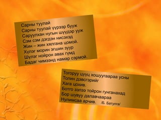 Сарны туулай
Сарны туулай үүрээр бууж
Саруулхан нугын шүүдэр ууж
Сэм сэм дэгдэн нисэхэд
Жин – жин хялгана цомой.
Хүлэг морин эгшин зуур
Шүлэг нойрон авах гүмд
Бадаг чимээнд намар сэрмой.
Тогоруу цүүц хошуугаараа усныТолин дэвсгэрийг
Хага цохив.
Ботго зэлээ тойрон гунганахадБор шувуу далавчаарааНулимсаа арчив. /Б. Батулга/
 