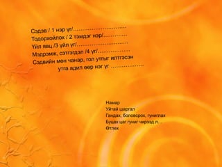 Сэдэв / 1 нэр үг/………………………..
Тодорхойлох / 2 тэмдэг нэр/………….
Үйл явц /3 үйл үг/……………………….
Мэдрэмж, сэтгэгдэл /4 үг/……………...
Сэдвийн мөн чанар, гол утгыг илтгэсэн
утга адил өөр нэг үг ………………
Намар
Уйтай шаргал
Гандах, боловсрох, гуниглах
Буцах цаг гуниг чирээд л…
Өтлөх
 