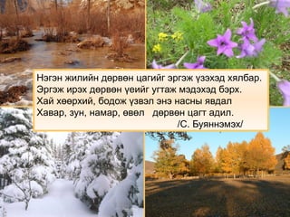 Нэгэн жилийн дөрвөн цагийг эргэж үзэхэд хялбар.
Эргэж ирэх дөрвөн үеийг угтаж мэдэхэд бэрх.
Хай хөөрхий, бодож үзвэл энэ насны явдал
Хавар, зун, намар, өвөл дөрвөн цагт адил.
/С. Буяннэмэх/
 