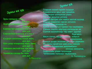 Зуны халуунд гадаа ч
дэн дун
Зуурмаг бүгчимд гэрт ч
дэн дун
Саамаа татчихаад ах нар ч
дэн дун
Саалиа болгочихоод эгч нар ч
дэн дун
Сүүдэрт аахилаад нохой минь
дэн дун
Шон дээр ялаархаад морь минь
дэн дун
Цайндаа амсхийгээд ээж минь
дэн дун
Чамайгаа санаад би чинь
дэн дун
Б Явуухулан
Тээрсэн нохой гэрийн сүүдэрт
Тэнийлгэсэн арьс шиг сунайна.
Саамандаа цохиулсан унага
Сагагаа эрүүлэн унтана.
Нумын бөгтрөг шиг майга хөлтэй хүүхэд
Нүцгэн ходоогоо гарган зогсоно.
Хоёр хөлөн дундуур нь
Холоо саахалтын гурван гэр харагдана.
Саяхан эндээс айрганд халамцсан эр
Солгой хоолойгоор “Ар хөвч” дуулан
бүдгэрнэ.
Аяын салхи, адууны салхи хоёрын
сэвэлзээнд
Ааруул дээрх элээний үргээлэг дэрвэнэ.
Манханы оройгоос шар утаа савсаж
Майхны баадангаас даалимбаны
хиншүү ханхална.
Оодонгийн улаан тугалнууд
“Огинскийн полонез” бүжиглэнэ.
Б. Лхагвасүрэн
Зуны их үд
Зуны үд
 
