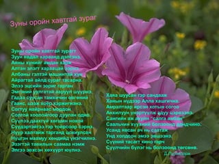 Зуны оройн хавтгай зурагт
Зуун явдал хараанд дэлгэнэ.
Аяны хүнийг амдан хэрж
Алтан элэгт хараацай ээрнэ.
Албаны гэлтэй машинтай хүн
Айрагтай айлд сураг тасарна.
Элээ эцсийн зориг гарган
Эмгэний уулгатай ааруул шүүрнэ.
Гадаа суусан тамхичин өвгөний
Гаанс, цээж хоёр хэржигнэнэ.
Согтуу найрнаас мордон
Солгой хоолойгоор дуулан одно.
Сүүлээ даахгүй хөгшин нохой
Сүүдэртэйгээ гэр тойрсоор сэрнэ.
Нүүр халтайж тарганд цохиулсан
Нүцгэн маамуу хөндийд үнэгчилнэ.
Эзэгтэй тавилын саамаа нэмж
Элгээ эвхсэн хөхүүрт юүлнэ.
Хаяа шуусан гэр сандааж
Ханын нүдээр Алла хашгична.
Амралтаар ирсэн хотын согоо
Анхилуун үнэртүүлж адуу цэрвээнэ.
Сангийн аж ахуйн “салга амбан”
Саальчин хүүхний болзоонд дондчино.
Усанд явсан ач нь саатаж
Унд холдсон эмээ эвшээнэ.
Сүүний тасагт кино гарч
Сүүлчийн бүлэг нь болзоонд төгсөнө.
Д.Пүрэвдорж
Зуны оройн хавтгай зураг
 