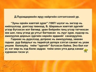 Д.Пүрэвдоржийн яруу найргийн сэтгэлгээний ур.
“Зуны оройн хавтгай зураг” /1987/ шүлэг нь энгээр нь
нийлүүлээд дэлгээд тавихад, Б. Шаравын хавтгай зургийг
үгээр бүтээсэн мэт бөгөөд уран бийрийн ганц үгээр татчихсан
юм шиг, ганц үгэнд ур утгыг багтаасан нь лууг зурж. нүдээр нь
амилуулах дорнын зургийн нарийн эрдмийг санагдуулна.
Гаднаас нь дүрслээд, дотроос нь амилуулаад, зөвхөн
гаднах дүр байдлыг нь төдийгүй доторх сэтгэл санааг нь ухаж
уншиж болохуйц тийм “зургийг” бүтээсэн байна. Энэ бол нэг
үг, нэг мөр нь хэд болж задрах тийм олон утга далд санааг
хураасан гэсэн үг.
 