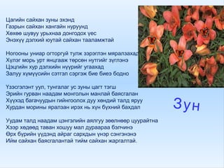 Цагийн сайхан зуны эхэнд
Газрын сайхан хангайн нуруунд
Хөхөө шувуу урьхнаа донгодох үес
Энэхүү дэлхий юутай сайхан тааламжтай
Ногооны униар огторгуй тулж зэрэглэн мяралзахад
Хүлэг морь урт янцгааж төрсөн нутгийг зүглэнэ
Цэцгийн хур дэлхийн нүүрийг угаахад
Залуу хүмүүсийн сэтгэл сэргэж бие биеэ бодно
Үзэсгэлэнт уул, тунгалаг ус зуны цагт тэгш
Эрийн гурван наадам монголын манлай баясгалан
Хүүхэд багачуудын гийнгоолох дуу хөндий талд яруу
Хурдан морины яралзан ирэх нь хүн бүхний бахдал
Уудам талд наадам цэнгэлийн аялгуу зөөлнөөр цуурайтна
Хээр хөдөөд таван хошуу мал дураараа бэлчинэ
Өрх бүрийн үүдэнд айраг сархдын үнэр сэнгэнэнэ
Ийм сайхан баясгалантай тийм сайхан жаргалтай.
Зун
 