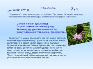 Цэнгэлийн аялгуу О.Дашбалбар
Зун
“Дөрвөн цаг” хэмээх алдарт цуврал шүлгийн нь ".Зун хэмээх 16 мөрийг авч үзэхүл
баяр баясгалангийн жавхлант найрал хөгжим нижигнэн дуурсах мэт болном.
Цагийн сайхан зуны эхэнд
Газрын сайхан хангайн нуруунд
Хөхөө шувуу урьхнаа донгодох үес
Энэхүү дэлхий юутай сайхан тааламжтай,,,
Даанч тэнүүн уужим амьсгалагч монгол хүний сэтгэлийн
байгалийг яруу найрагч газар устай нь нэгтгэн нэгэн амиар
шүлэглэсэн энэ бадагт монгол ардын үлгэр, туульсын
бадрангуй эхлэлийи аяс байнам. 0рчлонгийн төгс жавхланд
сэтгэл ханасан, цэнгэлийн манлайг эдэлсэн хүний уул ус,
газар дэлхий, эргэн тойрныхоо жигүүртэн сэлтэд баярлан
бахархсан сэтгэл, энэхүү дөрвөн мөрийг нэвт цуурайтаж,
“Энэхүү дэлхий юутай сайхан тааламжтай" гэж дуун алдах нь
үнэхээр гэгээлэг их мэргэн хүний үг мөн өө!
 