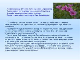 Ногооны униар оггоргуй тулж зэрэглэн мяралзахад
Хүлэг морин урт янцгааж төрсөн нутгийг зүглэнэ
Цэцгийн хур дэлхийн нүүрийг угаахад
Залуу хүмүусийн сэтгэл сэргэж бие биеэ бодно..
"Цэцгийн хур дэлхийн нүүрийг угаана'... энэхүү эрдэнийн сонгодог мөрийг
бичихдээ найрагч, хүн төрөлхтний гоо сайхны мэдрэхүйн оргилд хүрч очсон гэж
хэлж болно
Нацагдоржийн хувьд хүлэг морь зүгээр нэг янцгаах бус, "хүлэг морь урт янцгааж
төрсөн нуттийг зүглэнэ, ногооны униар зүгээр нэг татах бус, ногооны униар
огторгуйд тулж зэрэглэн мяралзана'',,,,
Тэрээр юмыг байгаагаар нь эс хуулбарлах бөгөөд гоо сайхны туйлд хүргэн
дүрсэлж утгыг нягт гүн шингээх бөлгөө, Хүлэг морь янцгаах нэг хэрэг, хүлэг морь
урт янцгааж, төрсөн нутгийг зүглэх өөр хэрэг гэдгийг зохиолч ганцхан үгээр, ердөө
л 'урт" гэдэг үгийг олж тавьснаар л шийдвэрлэжээ.
Нацагдоржийн "Зун" шүлэгт малчин ардын энэ нэгэн улирлын амьдрал нь бүхий
л амт, өнгө, үнэртэйгээ дүрслэгдэж, зуны борооны зөөлөн аяс, аянга цахилгаан,
аадрын ширүүн цохилго, цэцэгсийн шивнээ баяр цэнгэл хөгжим дуу, найр наадам,
хурдан морьдын төвөргөөн сонсогдоно.
 