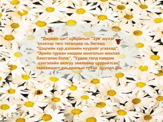 "Дөрвөн цаг" цувралын "Зун' шүлэг
үнэхээр төгс төгөлдөр нь бөгөөд
"Цэцгийн хур дэлхийн нүүрийг угаахад",
"Эрийн гурван наадам монголын манлай
баясгалан болж“, "Уудам талд наадам
цэнгэлийн аялгуу зөөлнөөр цуурайтсан"
гайхамшигт амьдралын тухай дуулал юм.
 