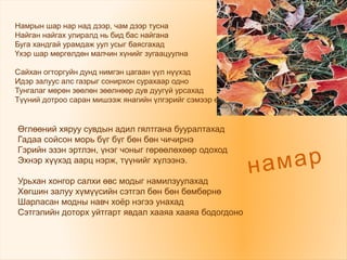 Намрын шар нар над дээр, чам дээр тусна
Найган найгах улиралд нь бид бас найгана
Буга хандгай урамдаж уул усыг баясгахад
Үхэр шар мөргөлдөн малчин хүнийг зугаацуулна
Сайхан огторгуйн дунд нимгэн цагаан үүл нүүхэд
Идэр залуус алс газрыг сонирхон сурахаар одно
Тунгалаг мөрөн зөөлөн зөөлнөөр дув дуугүй урсахад
Түүний дотроо саран мишээж янагийн үлгэрийг сэмээр өгүүлнэ.
намар
Өглөөний хяруу сувдын адил гялтгана бууралтахад
Гадаа сойсон морь бүг бүг бөн бөн чичирнэ
Гэрийн эзэн эртлэн, үнэг чоныг гөрөөлөхөөр одоход
Эхнэр хүүхэд аарц нэрж, түүнийг хүлээнэ.
Урьхан хонгор салхи өвс модыг намилзуулахад
Хөгшин залуу хүмүүсийн сэтгэл бөн бөн бөмбөрнө
Шарласан модны навч хоёр нэгээ унахад
Сэтгэлийн доторх уйтгарт явдал хааяа хааяа бодогдоно
 