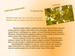 ТУНГАЛАГ МЭДРЭХҮЙ
О. Дашбалбар
намар
Аугаа их яруу найрагч намар дотор орж яваад, шилэн тунгалаг
агаар нэвтлэн гадагш харж байх шиг санагдана. Дээрх мөрүүдийн
тухай бичих, тайлбарлах нь ямар ч утгагүй бөгөөд гагцхүү мэдэрч,
баярлаж, Нацагдоржийн дөрвөн улирлын шүлгүүдийг уншаагүй бол
оюун санаа минь ядуу байх байсныг л мэднэм.
Уянгын сэрэхүй, болор мэт цэвэр тунгалаг, аясхан гунигтай
намрын тухай тэр бичээгуй, харин намрын улирал Нацагдоржийн
бие сэтгэлд нэвтрэн, өөрийгөө илэрхийлсэн юм шиг санагдана.
Нацагдоржийн туурвил нь уул, ус, цэцэг, нөгөө, хад чулуутай
адил байгалийн гоо сайхны мөнхийн илрэл болж, тэр утгаараа
монгол хуний уярангуй сэтгэлийг улам тансаг болгоном.
.
Намрын шар нар, над дээр чам дээр тусна
Найган найгах улиралд нь бид бас найгана...
 