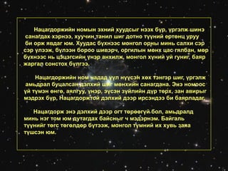 Нацагдоржийн номын эхний хуудсыг нээх бүр, үргэлж шинэ
санагдах хэрнээ, хуучин танил шиг дотно түүний ертөнц уруу
би орж явдаг юм. Хуудас бүхнээс монгол орны минь салхи сэр
сэр үлээж, бүлээн бороо шивэрч, оргилын мөнх цас гялбан, мөр
бүхнээс нь цэцэгсийн үнэр анхилж, монгол хүний уй гуниг, баяр
жаргал сонстох бүлгээ.
Нацагдоржийн ном надад үүл нүүсэн хөх тэнгэр шиг, үргэлж
амьдрал буцалсан дэлхий шиг мөнхийн санагдана. Энэ номоос
үй түмэн өнгө, аялгуу, үнэр, эүсэн зүйлийн дүр төрх, зан авирыг
мэдрэх бүр, Нацагдоржтой дэлхий дээр ирсэндээ би баярладаг.
Нацагдорж энэ дэлхий дээр огт төрөөгүй бол, амьдралд
минь нэг том юм дутагдах байсныг ч мэдэрнэм. Байгаль
түүнийг төгс төгөлдөр бүтээж, монгол түмний их хувь заяа
түшсэн юм.
 