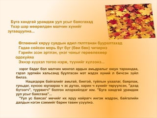 зэрэг бадаг бол малчин монгол ардын амьдралыг оюун тархиндаа,
гэрэл зургийн хальсанд буулгасан мэт мэдэх хүний л бичсэн зүйл
билээ.
Нацагдорж байгалийг амьтай, биетэй, туйлын ухаалаг, баярлаж,
гуньдаг, хүнээс юугаараа ч эс дутах, харин ч хүнийг төрүүлсэн, "дээд
бүтээгч", туурвигч" болгон илэрхийлдэг юм. "Буга хандгай урамдаж
уул усыг баясгана"...
"Уул ус баясах' мөчийг их яруу найрагч ингэж мэдрэн, байгалийн
далдын нэгэн сэжмийг барин тавин үзүүлнэ.
Буга хандгай урамдаж уул усыг баясгахад
Үхэр шар мөөрөлдөн малчин хүнийг
зугаацуулна...
Өглөөний хяруу сувдын адил гялтганан бууралтахад
Гадаа сойсон морь бүг бүг (бөи бөн) чичирнэ
Гэрийн эзэн эртлэн, үнэг чоныг гөрөөлөхөөр
одохуйяа
Эхнэр хүүхэл тогоо нэрж, түүнийг хүлээнэ...
 