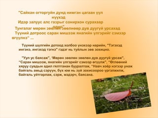Түүний шүлгийн дотоод холбоо үнэхээр нарийн, "Тэгэхэд
ингэнэ, ингэхэд тэгнэ" гэдэг нь туйлын зөв зохицно.
"Уул ус баясаж", ‘Мөрөн зөөлөн зөөлөн дув дуугүй урсаж",
“Саран мишээж, янагийн үлгэрийг сэмээр өгүүлж", “Өглөөний
хяруу сувдын адил гялтганан бууралтаж, “Навч хоёр нэгээр унаж
байгаль амьд сэрүүн, бүх юм нь зүй зохисоороо үргэлжилж,
байгаль уйтгарлаж, сэрж, мэдэрч, баясана.
"Сайхан огторгуйн дунд нимгэн цагаан үүл
нүүхэд
Идэр залуус алс газрыг сонирхон сурахаар
одно"Тунгалаг мөрөн зөөлөн зөөлнөөр дув дуугүй урсахад
Түүний дотроос саран мишээж янагийн үлгэрийг сэмээр
өгүүлнэ“ ...
 