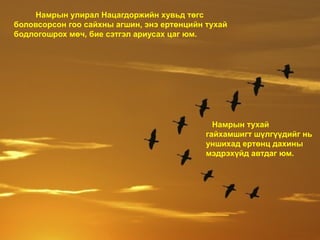 Намрын тухай
гайхамшигт шүлгүүдийг нь
уншихад ертөнц дахины
мэдрэхүйд автдаг юм.
Намрын улирал Нацагдоржийн хувьд төгс
боловсорсон гоо сайхны агшин, энэ ертөнцийн тухай
бодлогошрох мөч, бие сэтгэл ариусах цаг юм.
 