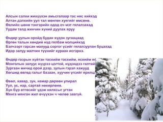 Алсын салхи жихүүхэн амьсгалаар тас няс хийхэд
Алтан дэлхийн уул тал мөнгөн хуягийг өмсөнө.
Өвлийн шөнө тэнгэрийн одод оч мэт гялалзахад
Уудам талд жинчин хүний дуулах яруу
Өндөр уулын оройд будан хүдэн зугаацаад
Өргөн талын хөндий нүд гялбам мэлцийхэд
Бэлчээрт гарсан малууд соргог үсийг гялалзуулан буцахад
Идэр залуу малчин түүнийг хураан исгэрнэ.
Өндөр газрын хүйтэн тасхийм тасхийм, ясхийм ясхийм
Монголын залуус нүүрээ цогтой, нүдэндээ галтай
Зургаан мичид орой дээр, зулын гэрэл хажууд
Хөгшид өвгөд галыг базаан, хуучин үгсийг ярилцана.
Өвөл, хавар, зун, намар дөрвөн улирал
Уул, ус, нар, сартай нөхөрлөнө.
Хүн бүр өтгөсийг үдэж нялхсыг угтан
Мянга мянган жил өчүүхэн ч чөлөө завгүй.
Өвөл
 