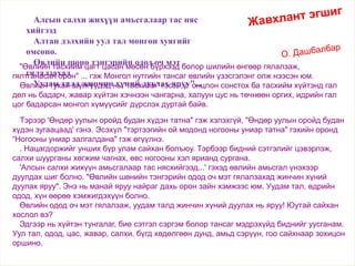 Жавхлант эгшиг
О. ДашбалбарӨвөл
"Өвлийн тасхийм цагт цасан мөсөн бүрхээд болор шилийн өнгөөр гялалзаж,
гялтганасан орон" ... гэж Монгол нутгийн тансаг өвлийн үзэсгэлэнг олж нээсэн юм.
Өвлийн тухай шүлгүүдэд нь "тасхийм" гэсэн үг онцлон сонстох ба тасхийм хүйтэнд гал
дөл нь бадарч, жавар хүйтэн хэчнээн чангарна, халуун цус нь төчнөөн оргих, идрийн гал
цог бадарсан монгол хүмүүсийг дүрслэх дуртай байв.
Алсын салхи жихүүн амьсгалаар тас няс
хийгээд
Алтан дэлхийн уул тал мөнгөн хуягийг
өмсөнө.
Өвлийн шөнө тэнгэрийн одод оч мэт
гялалзахад
Уудам талд жинчин хүний дуулах яруу"...
Тэрээр 'Өндөр уулын оройд будан хүдэн татна" гэж хэлэхгүй, "Өндөр уулын оройд будан
хүдэн зугаацаад' гэнэ. Эсэхүл "тэртээгийн ой модонд ногооны униар татна" гэхийн оронд
“Ногооны униар залгалдана" гэж өгүүлнэ.
. Нацагдоржийг унших бүр улам сайхан болъюу. Тэрбээр бидний сэтгэлийг цэвэрлэж,
салхи шуурганы хөгжим чагнах, өвс ногооны хэл ярианд сургана.
'Алсын салхи жихүүн амьсгалаар тас нясхийгээд...' гэхэд өвлийн амьсгал үнэхээр
дуулдах шиг болно. "Өвлийн шөнийн тэнгэрийн одод оч мэт гялалзахад жинчин хүний
дуулах яруу". Энэ нь манай яруу найраг дахь орон зайн хэмжээс юм. Уудам тал, өдрийн
одод, хүн өөрөө хэмжигдэхүүн болно.
Өвлийн одод оч мэт гялалзаж, уудам талд жинчин хүний дуулах нь яруу! Юутай сайхан
хослол вэ?
Эдгээр нь хүйтэн тунгалаг, бие сэтгэл сэргэм болор тансаг мэдрэхүйд биднийг уусганам.
Уул тал, одод, цас, жавар, салхи, бүгд хөдөлгөөн дунд, амьд сэрүүн, гоо сайхнаар зохицон
оршино.
 