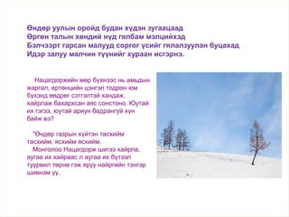 Нацагдоржийн мөр бүхнээс нь амьдын
жаргал, ертөнцийн цэнгэл тодрон юм
бүхэнд өөдрөг сэтгэлтэй хандаж,
хайрлаж бахархсан аяс сонстоно. Юутай
их гэгээ, юутай ариун бадрангуй хүн
байж вэ?
"Өндөр газрын хүйтэн тасхийм
тасхийм, ясхийм ясхийм.
Монголоо Нацагдорж шигээ хайрла,
аугаа их хайраас л аугаа их бүтээл
туурвил төрнө гэж яруу найргийн тэнгэр
шивнэм уү.
Өндөр уулын оройд будан хүдэн зугаацаад
Өргөн талын хөндий нүд гялбам мэлцийхэд
Бэлчээрт гарсан малууд соргог үсийг гялалзуулан буцахад
Идэр залуу малчин түүнийг хураан исгэрнэ.
 