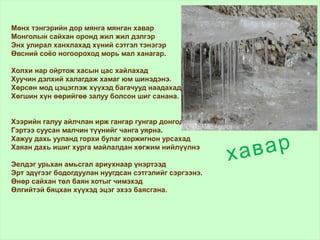 хавар
Мөнх тэнгэрийн дор мянга мянган хавар
Монголын сайхан оронд жил жил дэлгэр
Энх улирал ханхлахад хүний сэтгэл тэнэгэр
Өвсний соёо ногоороход морь мал ханагар.
Холхи нар ойртож хасын цас хайлахад
Хуучин дэлхий халагдаж хамаг юм шинэдэнэ.
Хөрсөн мод цэцэглэж хүүхэд багачууд наадахад
Хөгшин хүн өөрийгөө залуу болсон шиг санана.
Хээрийн галуу айлчлан ирж гангар гунгар донгодоход
Гэртээ суусан малчин түүнийг чанга уярна.
Хажуу дахь ууланд горхи булаг хоржигнон урсахад
Хаяан дахь ишиг хурга майлалдан хөгжим нийлүүлнэ
Эелдэг урьхан амьсгал ариухнаар үнэртээд
Эрт эдүгээг бодогдуулан нуугдсан сэтгэлийг сэргээнэ.
Өнөр сайхан төл баян хотыг чимэхэд
Өлгийтэй бяцхан хүүхэд эцэг эхээ баясгана.
 