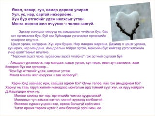 . Амьдрал ургэлжилж, нар мандаж, цэцэг ургаж, хүн төрж, өвөл зун ээлжилж, жам
ёсоороо бүх юм эргэсээр...
"Хүн бүр өтгөсийг үдэж, нялхсыг угтаж
Мянга мянган жил өчүүхэн ч зав чөлөөгүй".
Харин бид хаанаас ирж, хаашаа одном бэ? Юуны төлөө, яах гэж амьдарнам бэ?
Хариуг нь тавь гаруй жилийн чанадаас монголын ард түмний суут хүү, их яруу найрагч
Д.Нацагдорж өчих нь:
Монгол хэмээх нэг нэр, ертөнцийн чихнээ дуурсгалтай
Монголын тул хэмээх сэтгэл, миний зүрхэнд холбоотой
Өсөхөөс сурсан үндсэн хэл, орхиж болшгүй соёл мөн
Үхтэл орших төрөлх нутаг с алж болшгүй орон мөн өө
Өвөл, хавар, зун, намар дөрвөн улирал
Уул, ус, нар, сартай нөхөрлөнө.
Хүн бүр өтгөсийг үдэж нялхсыг угтан
Мянга мянган жил өчүүхэн ч чөлөө завгүй.
Эдгээр сонгодог мөрүүд нь амьдралыг үгүйсгэх бус, бас
хэт өргөмжлөх бус, буй юм буйгаараа үргэлжлэх ертөнцийн
зохироог өгүүлнэ.
Цэцэг ургаж, хагдарна. Хүн ирж буцна. Нар мандаж жаргана. Дахиад л цэцэг ургана,
хүн ирнэ, нар мандана. Амьдралын тойрог эргэж, мөнхийн бус хийгээд үргэлжлэхийн
учир шалтгааныг өгүүлнэ.
"Төрсний эцэст үхнэ, хураасны эцэст үгүйрнэ" гэж эртний сургаал буй
 