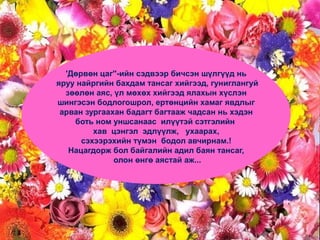 'Дөрвөн цаг''-ийн сэдвээр бичсэн шүлгүүд нь
яруу найргийн бахдам тансаг хийгээд, гуниглангуй
зөөлөн аяс, үл мөхөх хийгээд ялахын хүслэн
шингэсэн бодлогошрол, ертөнцийн хамаг явдлыг
арван зургаахан бадагт багтааж чадсан нь хэдэн
боть ном уншсанаас илүүтэй сэтгэлийн
хав цэнгэл эдлүүлж, ухаарах,
сэхээрэхийн түмэн бодол авчирнам.!
Нацагдорж бол байгалийн адил баян тансаг,
олон өнгө аястай аж...
 