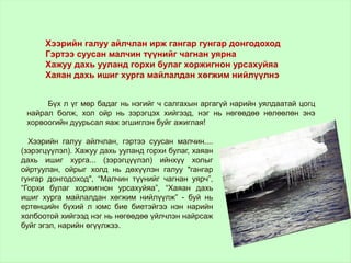 Бүх л үг мөр бадаг нь нэгийг ч салгахын аргагүй нарийн уялдаатай цогц
найрал болж, хол ойр нь зэрэгцэх хийгээд, нэг нь нөгөөдөө нөлөөлөн энэ
хорвоогийн дуурьсал яаж эгшиглэн буйг ажиглая!
Хээрийн галуу айлчлан ирж гангар гунгар донгодоход
Гэртээ суусан малчин түүнийг чагнан уярна
Хажуу дахь ууланд горхи булаг хоржигнон урсахуйяа
Хаяан дахь ишиг хурга майлалдан хөгжим нийлүүлнэ
Хээрийн галуу айлчлан, гэртээ суусан малчин....
(зэрэгцүүлэл). Хажуу дахь ууланд горхи булаг, хаяан
дахь ишиг хурга... (зэрэгцүүлэл) ийнхүү холыг
ойртуулан, ойрыг холд нь дөхүүлэн галуу "гангар
гунгар донгодоход", “Малчин түүнийг чагнан уярч”,
“Горхи булаг хоржигнон урсахуйяа”, “Хаяан дахь
ишиг хурга майлалдан хөгжим нийлүүлж” - буй нь
ертөнцийн бүхий л юмс бие биетэйгээ нэн нарийн
холбоотой хийгээд нэг нь нөгөөдөө үйлчлэн найрсаж
буйг эгэл, нарийн өгүүлжзэ.
 