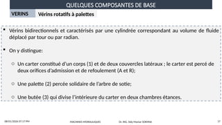 QUELQUES COMPOSANTES DE BASE
08/01/2026 07:17 PM 17
VERINS Vérins rotatifs à palettes
 Vérins bidirectionnels et caractérisés par une cylindrée correspondant au volume de fluide
déplacé par tour ou par radian.
 On y distingue:
o Un carter constitué d’un corps (1) et de deux couvercles latéraux ; le carter est percé de
deux orifices d’admission et de refoulement (A et R);
o Une palette (2) percée solidaire de l’arbre de sotie;
o Une butée (3) qui divise l’intérieure du carter en deux chambres étances.
MACHINES HYDRAULIQUES Dr. ING. Sidy Mactar SOKHNA
 
