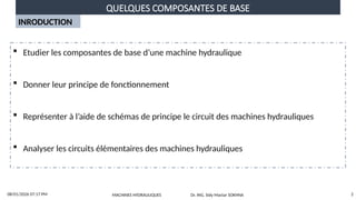 QUELQUES COMPOSANTES DE BASE
08/01/2026 07:17 PM 2
INRODUCTION
 Etudier les composantes de base d’une machine hydraulique
 Donner leur principe de fonctionnement
 Représenter à l’aide de schémas de principe le circuit des machines hydrauliques
 Analyser les circuits élémentaires des machines hydrauliques
MACHINES HYDRAULIQUES Dr. ING. Sidy Mactar SOKHNA
 