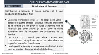 QUELQUES COMPOSANTES DE BASE
08/01/2026 07:17 PM 26
DISTRIBUTEURS
Distributeur à boisseau à quatre orifices et à trois
positions (Distributeurs 4/3)
 Un corps cylindrique creux (1) – le corps de la valve –
percée de quatre orifices : un pour le fluide provenant
de la Pompe (P), un pour le fluide acheminé vers le
réservoir (T), deux autres (A et B) pour le fluide
acheminé vers le récepteur ou provenant de ce
dernier.
 Un rotor (2) traversé par deux canaux non
communicants et qui débouche sur des chambres
opposées, creusées dans le rotor.
 Un dispositif mécanique de commande destiné à faire
tourner le rotor : Commande de distributeur.
Distributeurs à boisseau
MACHINES HYDRAULIQUES Dr. ING. Sidy Mactar SOKHNA
 