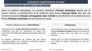 QUELQUES COMPOSANTES DE BASE
08/01/2026 07:17 PM 3
CLASSIFICATION DES POMPES ET DES MOTEURS
Dans un système hydraulique, les pompes absorbent l’énergie mécanique fournie par la
source motrice, la transforment et la restituent sous forme d’énergie fluide alors que les
moteurs reçoivent l’énergie emmagasinée dans le fluide la transforment et la restituent sous
forme d’énergie mécanique au mécanisme de travail.
Pompes à déplacement ou Volumétriques Turbopompes
Déplacement d’une portion déterminée de liquide de la région
d’aspiration vers celle de refoulement au moyen d’un
mouvement (Translation et/ou Rotation) de l’organe actif (rotor,
piston…)
Augmentation du moment cinétique (Pompes à torque)
ou de la circulation du liquide (Pompes à circulation de
vitesse) au moyen d’une roue fixée sur un arbre
tournant.
La chambre d’admission est séparée, par des pièces
mécaniques rigides, de la chambre de refoulement assurant
l’étancheité entre ces deux chambres.
L’espace par ou le fluide arrive(admission) et l’espace
ou le fluide est expulsé (refoulement) ne sont pas
séparés.
MACHINES HYDRAULIQUES Dr. ING. Sidy Mactar SOKHNA
 