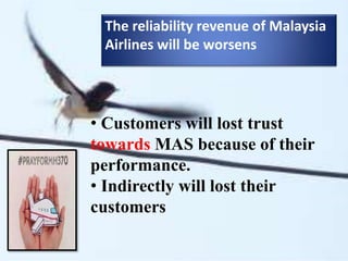 The reliability revenue of Malaysia
Airlines will be worsens
• Customers will lost trust
towards MAS because of their
performance.
• Indirectly will lost their
customers
 