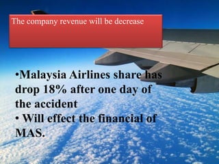 The company revenue will be decrease
•Malaysia Airlines share has
drop 18% after one day of
the accident
• Will effect the financial of
MAS.
 