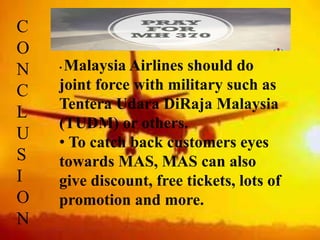 C
O
N
C
L
U
S
I
O
N
• Malaysia Airlines should do
joint force with military such as
Tentera Udara DiRaja Malaysia
(TUDM) or others.
• To catch back customers eyes
towards MAS, MAS can also
give discount, free tickets, lots of
promotion and more.
 