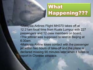What
Happening???
•Malaysia Airlines Flight MH370 takes off at
12:21am local time from Kuala Lumpur with 227
passengers and 12 crew members on board.
•The jetliner was supposed to land in Beijing at
6:30am.
•Malaysia Airline loses contact with the passenger
jet within two hours of take-off and the plane is
declared missing 90 minutes later when it failed to
report in Chinese airspace.
 
