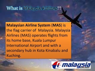 What is ??
Malaysian Airline System (MAS) is
the flag carrier of Malaysia. Malaysia
Airlines (MAS) operates flights from
its home base, Kuala Lumpur
International Airport and with a
secondary hub in Kota Kinabalu and
Kuching.
 