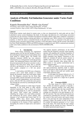 K Shanmukha Rao et al Int. Journal of Engineering Research and Applications
ISSN : 2248-9622, Vol. 3, Issue 6, Nov-Dec 2013, pp.2102-2106

RESEARCH ARTICLE

www.ijera.com

OPEN ACCESS

Analysis of Doubly Fed Induction Generator under Varies Fault
Conditions
Kappala Shanmukha Rao1, Manda vijay Kumar2
PG Scholar, Dept of EEE, GIET College Rajahmundry, AP India
Assistant Professor, Dept. of EEE, GIET College Rajahmundry, AP India
Abstract
Wind power stations much placed in remote areas; so they are characterized by weak grids and are often
submitted to power system disturbance like faults. In this paper, the behaviour of a wind energy conversion
system that uses the structure of Doubly-Fed Induction Generator (DFIG) under faulty conditions is presented.
The behavior of these machines during grid failure is an important issue. DFIG consists of an asynchronous
machine, in which the stator is connected directly to the grid and its rotor, is connected to the grid via two
electronic power converters (back-to-back converter). In the three-phase rectifier and the inverter with IGBTs
the Pulse Width Modulation (PWM) and SPWM technique is respectively used. DFIG is analysed and simulated
under varies faulty conditions in the environment of MATLAB/SIMULINK.
Index :

I.

Introduction

Wind energy technology has experienced
important gains over the last few decades [7] due to
the technological improvement of wind turbines from
fixed speed to variable speed. The Doubly Fed
Induction Generator (DFIG) has very attractive
characteristics as a wind generator in the fast growing
market. The fundamental feature of the DFIG is that
the power processed by the power converter is only a
fraction of the total power rating, that is, typically
(20-30%), and therefore its size, cost and losses are
much smaller compared to a full size power
converter.
A wind turbine with DFIG uses a frequency
converter and a pitch blade actuator to control
directly the generator speed and wind turbine output
[2]. The frequency converter has the Rotor Side
Converter (RSC) and the Grid Side Converter (GSC).
The RSC controls independently, active and reactive
power, while the GSC also controls the active power
flow through the converter by controlling the DC-link
voltage to unity.
DFIG can operate at a wider range of speeds
depending on the wind speed or other specific
operation requirements. Thus, it allows for a better
capture of wind energy [6, 11, and 12], and dynamic
slip control. Pitch control may contribute to
rebuilding the voltage at the wind turbine terminals
and maintaining the power system stability after
clearance of an external short–circuit fault [2]. In
addition, DFIGs have shown better behavior
concerning system stability during short–circuit faults
in comparison to IG, because of their capability of
decoupling the control of output active and reactive
power.

www.ijera.com

The superior dynamic performance of the DFIG
results from the frequency converter which typically
operates with sampling and switching frequencies of
above 2 kHz [1]. At lower voltages, down to 0%, the
IGBTs (Insulated Gate Bipolar Transistors) of the
DFIG are switched off and the system remains in
standby mode [8-10, and 12]. If the voltages are
above a certain threshold value during fault, the
DFIG system is very quickly synchronized and is
back in operation again.
DFIG can operate in both sub-synchronous
and super-synchronous operation mode to impart
power to the grid or from the grid with a minimum
rotor power input in both stead and variable speed
wind turbine operation mode.
In this paper the dynamic behavior of a 1.5
MW wind farm is modelled using MATLAB. The
behaviour of the system for a single line to ground
fault is analyzed.

II.

Concept of DFIG

The basic layout of a DFIG is shown in
fig.1, Doubly fed induction generator is basically a
wound rotor induction machine with multi phase
wound rotor with multiphase slip rings assembly and
brushes enabling access to the rotor. The rotor
windings are connected to the grid through an ACDC-AC converter. The rotor and the grid currents are
controlled by controlling the converter. This enables
the control of the active power and reactive power
flow to the grid from the stator independent of the
generator’s speed. The number of turns on the rotor
of a doubly fed induction generator is 2 to 3 times
that of the stator. This means that the rotor voltages
are higher and the currents are lower. Therefore in
the typical operational speed range of +
2102 | P a g e

 
