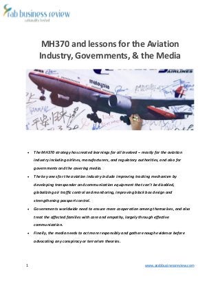 1 www.arabbusinessreview.com 
MH370 and lessons for the Aviation 
Industry, Governments, & the Media 
 The MH370 strategy has created learnings for all involved – mostly for the aviation 
industry including airlines, manufacturers, and regulatory authorities, and also for 
governments and the covering media. 
 The key ones for the aviation industry include improving tracking mechanism by 
developing transponder and communication equipment that can’t be disabled, 
globalizing air traffic control and monitoring, improving black box design and 
strengthening passport control. 
 Governments worldwide need to ensure more cooperation among themselves, and also 
treat the affected families with care and empathy, largely through effective 
communication. 
 Finally, the media needs to act more responsibly and gather enough evidence before 
advocating any conspiracy or terrorism theories. 
 
