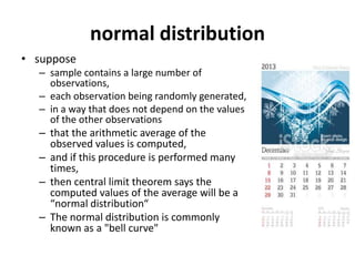 normal distribution
• suppose
– sample contains a large number of
observations,
– each observation being randomly generated,
– in a way that does not depend on the values
of the other observations
– that the arithmetic average of the
observed values is computed,
– and if this procedure is performed many
times,
– then central limit theorem says the
computed values of the average will be a
“normal distribution“
– The normal distribution is commonly
known as a "bell curve"
 