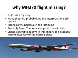 why MH370 flight missing?
• Its loss is a mystery
• Many theories, probabilities and interpretations still
remain
• Inconclusive, inadequate and intriguing
• Probably Bayes Theoretical approach would help
• Scientists tend to believe in this Theory as a probably
lead to discovery of the missing plane
 