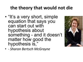 the theory that would not die
• “It’s a very short, simple
equation that says you
can start out with
hypothesis about
something - and it doesn’t
matter how good the
hypothesis is,”
• - Sharon Bertsch McGrayne
 