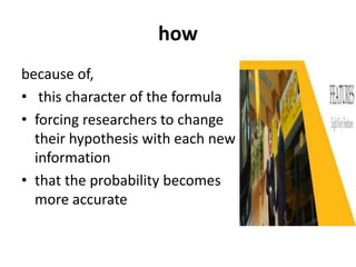 how
because of,
• this character of the formula
• forcing researchers to change
their hypothesis with each new
information
• that the probability becomes
more accurate
 