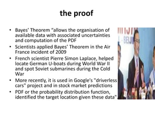 the proof
• Bayes’ Theorem “allows the organisation of
available data with associated uncertainties
and computation of the PDF
• Scientists applied Bayes’ Theorem in the Air
France incident of 2009
• French scientist Pierre Simon Laplace, helped
locate German U-boats during World War II
and spot Soviet submarines during the Cold
War
• More recently, it is used in Google's "driverless
cars" project and in stock market predictions
• PDF or the probability distribution function,
identified the target location given these data".
 