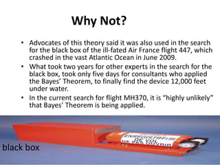 Why Not?
• Advocates of this theory said it was also used in the search
for the black box of the ill-fated Air France flight 447, which
crashed in the vast Atlantic Ocean in June 2009.
• What took two years for other experts in the search for the
black box, took only five days for consultants who applied
the Bayes’ Theorem, to finally find the device 12,000 feet
under water.
• In the current search for flight MH370, it is “highly unlikely”
that Bayes’ Theorem is being applied.
black box
 