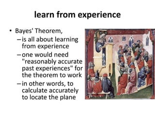 learn from experience
• Bayes' Theorem,
–is all about learning
from experience
–one would need
"reasonably accurate
past experiences" for
the theorem to work
–in other words, to
calculate accurately
to locate the plane
 
