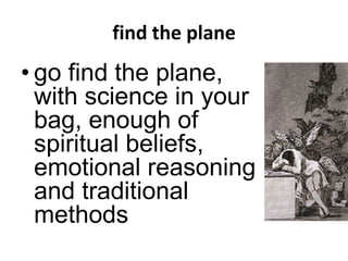 find the plane
• go find the plane,
with science in your
bag, enough of
spiritual beliefs,
emotional reasoning
and traditional
methods
 
